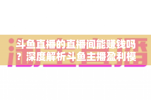 斗鱼直播的直播间能赚钱吗?深度解析斗鱼主播盈利模式与收益提升全攻略 斗鱼直播的直播间能赚钱吗?深度解析斗鱼主播盈利模式与收益提升全攻略