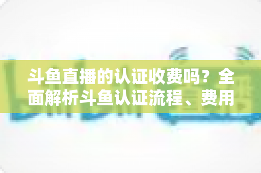 斗鱼直播的认证收费吗?全面解析斗鱼认证流程、费用明细与避坑指南 斗鱼直播的认证收费吗?全面解析斗鱼认证流程、费用明细与避坑指南