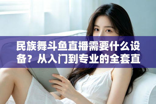 民族舞斗鱼直播需要什么设备？从入门到专业的全套直播设备搭配指南