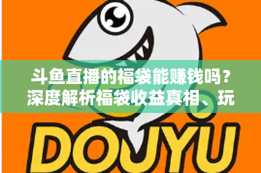 斗鱼直播的福袋能赚钱吗？深度解析福袋收益真相、玩法机制与实用避坑指南