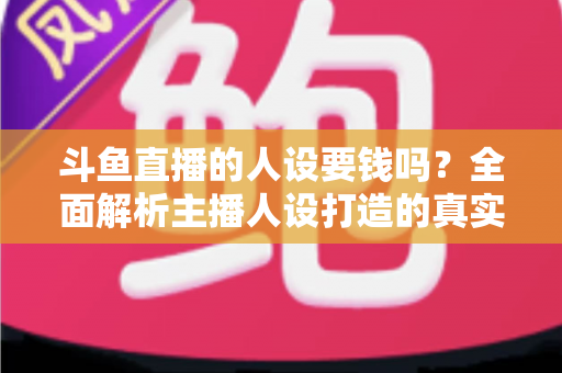 斗鱼直播的人设要钱吗？全面解析主播人设打造的真实成本与免费技巧