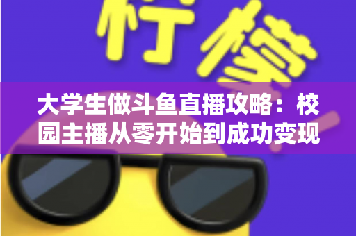 大学生做斗鱼直播攻略：校园主播从零开始到成功变现的完整实战指南