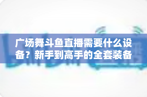 广场舞斗鱼直播需要什么设备？新手到高手的全套装备指南与开播攻略