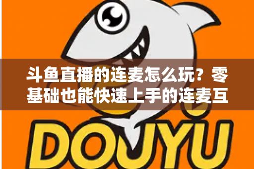 斗鱼直播的连麦怎么玩？零基础也能快速上手的连麦互动全攻略