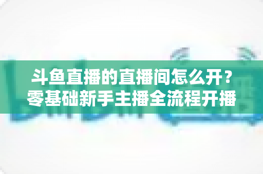 斗鱼直播的直播间怎么开？零基础新手主播全流程开播指南