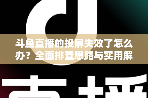 斗鱼直播的投屏失效了怎么办？全面排查思路与实用解决方案一次讲透
