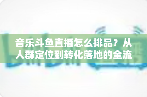 音乐斗鱼直播怎么排品?从人群定位到转化落地的全流程排品实操指南 音乐斗鱼直播怎么排品?从人群定位到转化落地的全流程排品实操指南