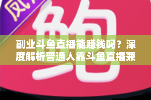 副业斗鱼直播能赚钱吗？深度解析普通人靠斗鱼直播兼职变现的真实收入与实用攻略