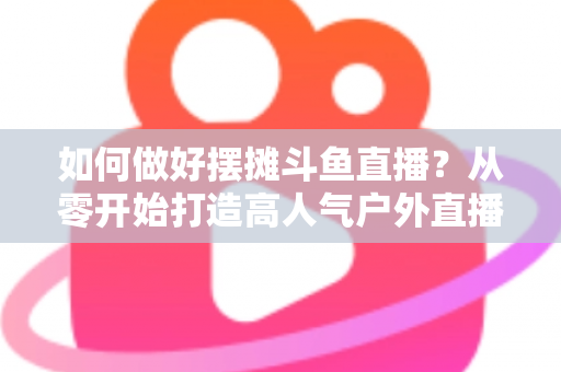 如何做好摆摊斗鱼直播？从零开始打造高人气户外直播间的实战指南