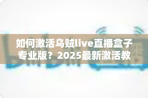 如何激活乌贼live直播盒子专业版？2025最新激活教程与避坑指南