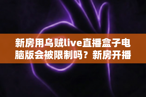 新房用乌贼live直播盒子电脑版会被限制吗？新房开播限制原因与合规使用全解析