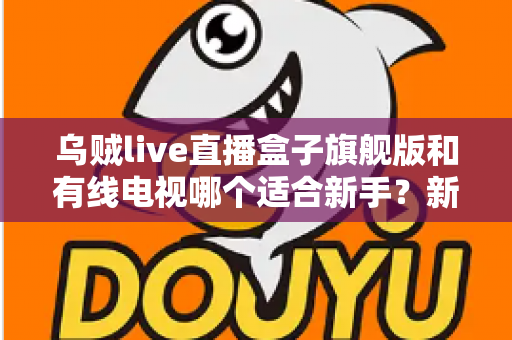 乌贼live直播盒子旗舰版和有线电视哪个适合新手？新手选购与使用全攻略