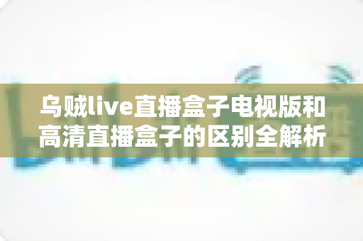 乌贼live直播盒子电视版和高清直播盒子的区别全解析:选对盒子,畅享大屏观影新体验 乌贼live直播盒子电视版和高清直播盒子的区别全解析:选对盒子,畅享大屏观影新体验