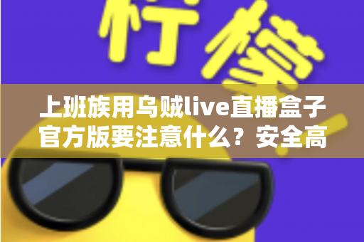上班族用乌贼live直播盒子官方版要注意什么?安全高效使用全攻略与避坑指南 上班族用乌贼live直播盒子官方版要注意什么?安全高效使用全攻略与避坑指南