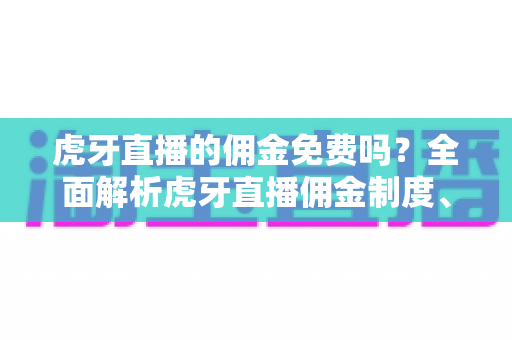 虎牙直播的佣金免费吗？全面解析虎牙直播佣金制度、分成比例与主播收益提升指南
