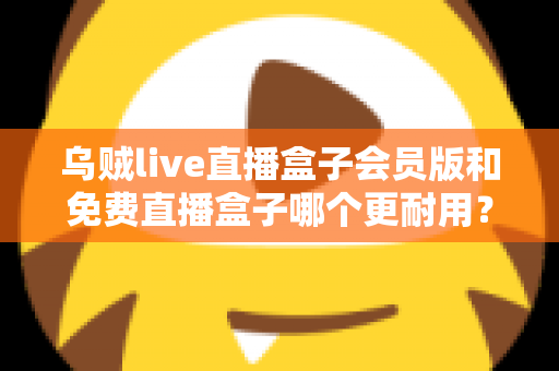 乌贼live直播盒子会员版和免费直播盒子哪个更耐用？深度对比解析与选购指南
