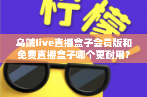 乌贼live直播盒子会员版和免费直播盒子哪个更耐用？深度对比解析与选购指南