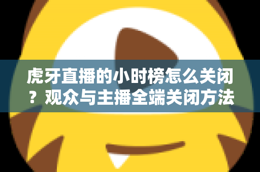 虎牙直播的小时榜怎么关闭？观众与主播全端关闭方法完整指南