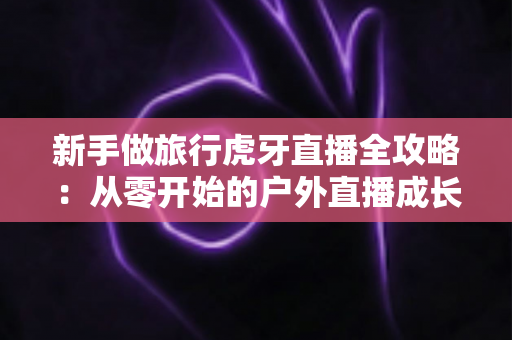 新手做旅行虎牙直播全攻略：从零开始的户外直播成长指南