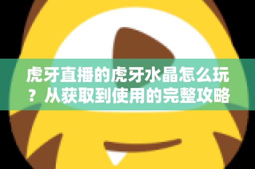 虎牙直播的虎牙水晶怎么玩？从获取到使用的完整攻略指南