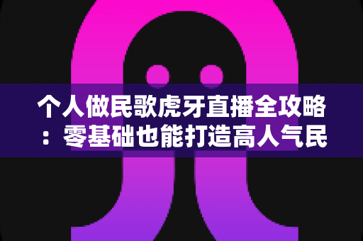 个人做民歌虎牙直播全攻略:零基础也能打造高人气民歌直播间 个人做民歌虎牙直播全攻略:零基础也能打造高人气民歌直播间