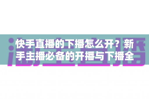 快手直播的下播怎么开？新手主播必备的开播与下播全流程实操指南
