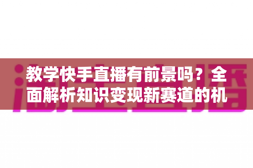教学快手直播有前景吗？全面解析知识变现新赛道的机遇、挑战与实战指南