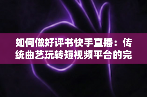 如何做好评书快手直播：传统曲艺玩转短视频平台的完整实战攻略