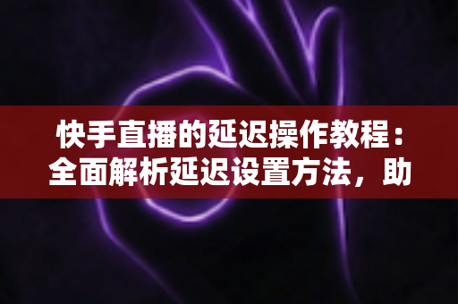 快手直播的延迟操作教程:全面解析延迟设置方法,助你轻松保护隐私、提升直播体验 快手直播的延迟操作教程:全面解析延迟设置方法,助你轻松保护隐私、提升直播体验
