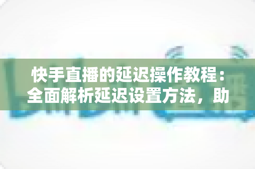 快手直播的延迟操作教程：全面解析延迟设置方法，助你轻松保护隐私、提升直播体验