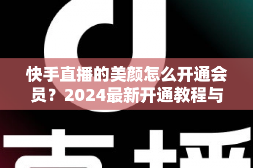 快手直播的美颜怎么开通会员？2024最新开通教程与常见问题全解析