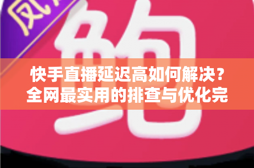 快手直播延迟高如何解决？全网最实用的排查与优化完整指南