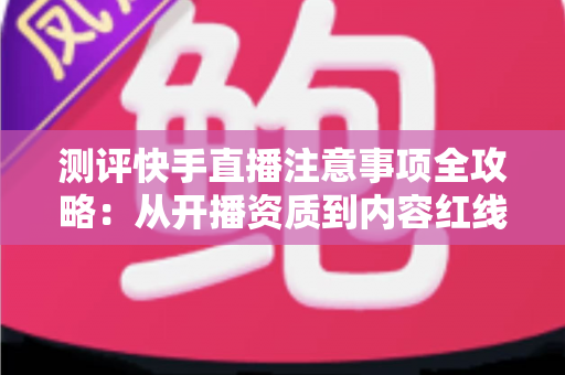 测评快手直播注意事项全攻略：从开播资质到内容红线的新手主播避坑指南