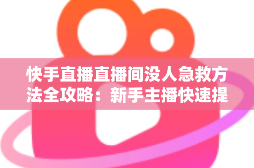快手直播直播间没人急救方法全攻略：新手主播快速提升人气的实用技巧大全
