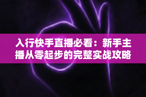 入行快手直播必看：新手主播从零起步的完整实战攻略