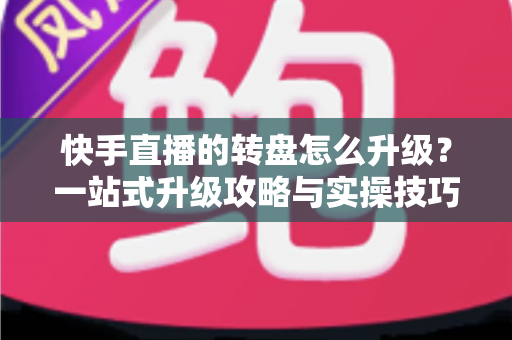 快手直播的转盘怎么升级？一站式升级攻略与实操技巧全解析