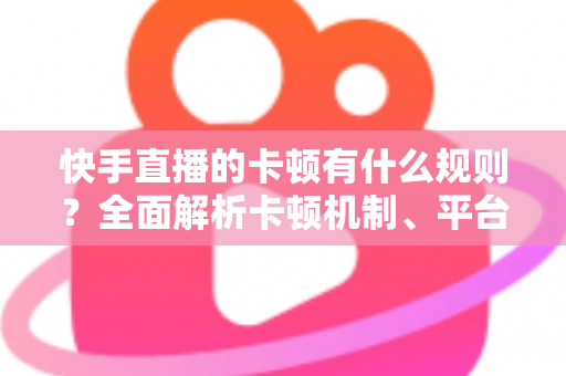 快手直播的卡顿有什么规则？全面解析卡顿机制、平台判定逻辑与实用优化方案
