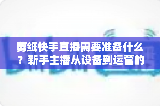 剪纸快手直播需要准备什么？新手主播从设备到运营的全方位开播指南