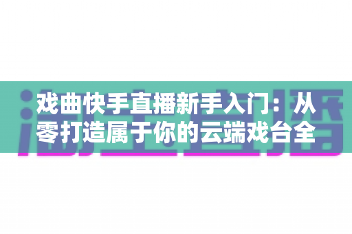戏曲快手直播新手入门：从零打造属于你的云端戏台全攻略