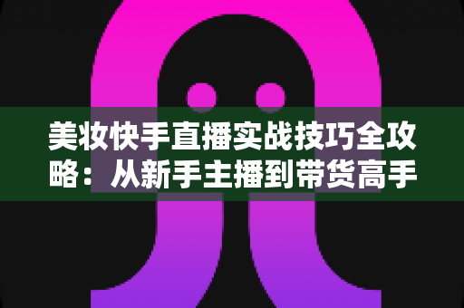 美妆快手直播实战技巧全攻略:从新手主播到带货高手的进阶指南 美妆快手直播实战技巧全攻略:从新手主播到带货高手的进阶指南