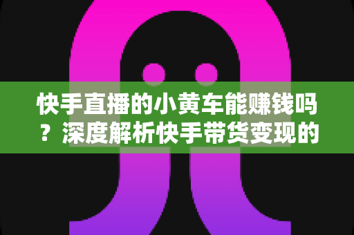 快手直播的小黄车能赚钱吗?深度解析快手带货变现的真实收益与实用攻略 快手直播的小黄车能赚钱吗?深度解析快手带货变现的真实收益与实用攻略