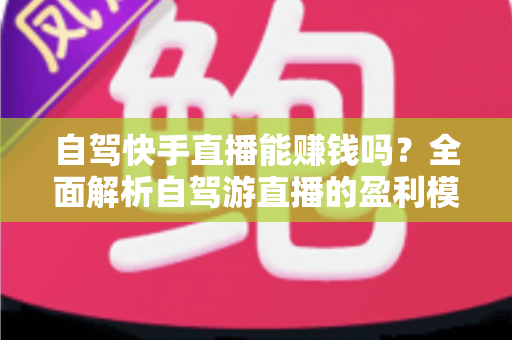 自驾快手直播能赚钱吗？全面解析自驾游直播的盈利模式、真实收入与新手实战攻略