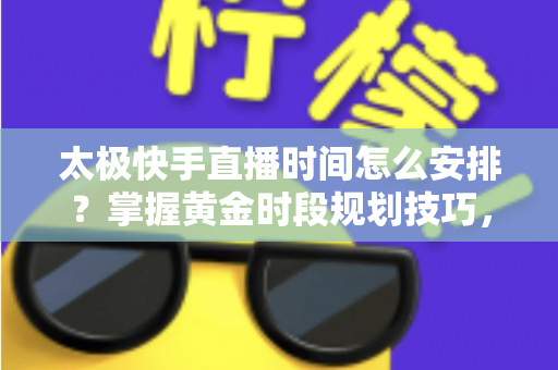 太极快手直播时间怎么安排?掌握黄金时段规划技巧,让太极教学直播间人气稳步提升 太极快手直播时间怎么安排?掌握黄金时段规划技巧,让太极教学直播间人气稳步提升