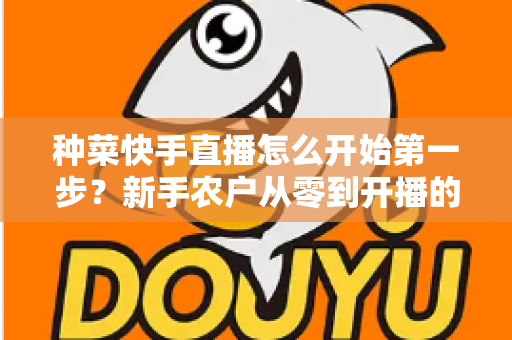 种菜快手直播怎么开始第一步？新手农户从零到开播的完整实战指南