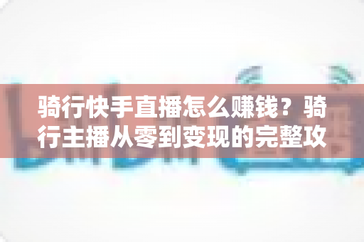 骑行快手直播怎么赚钱？骑行主播从零到变现的完整攻略指南