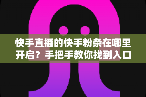 快手直播的快手粉条在哪里开启?手把手教你找到入口并高效投放的完整指南 快手直播的快手粉条在哪里开启?手把手教你找到入口并高效投放的完整指南