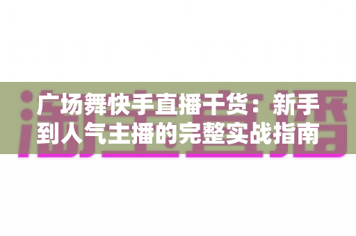 广场舞快手直播干货:新手到人气主播的完整实战指南 广场舞快手直播干货:新手到人气主播的完整实战指南