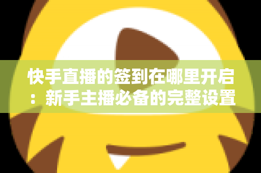 快手直播的签到在哪里开启：新手主播必备的完整设置教程与互动攻略