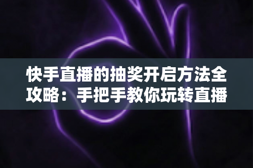 快手直播的抽奖开启方法全攻略：手把手教你玩转直播间抽奖，轻松提升人气与互动率