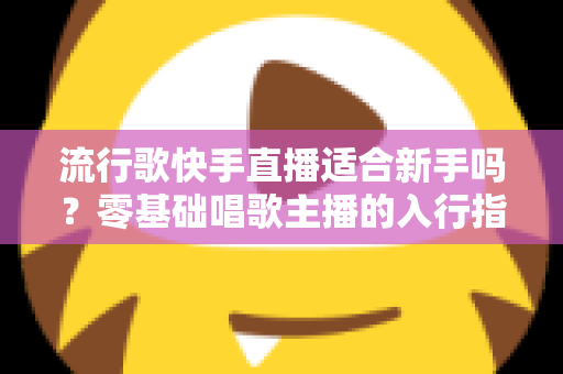 流行歌快手直播适合新手吗?零基础唱歌主播的入行指南与实战技巧 流行歌快手直播适合新手吗?零基础唱歌主播的入行指南与实战技巧